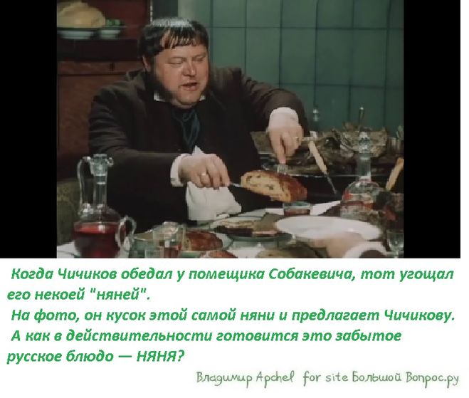 Когда Чичиков обедал у помещика Собакевича, тот угощал его некоей "няней".  На фото, он кусок этой самой няни и предлагает Чичикову.  А как в действительности готовится это забытое русское блюдо — НЯНЯ?