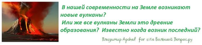 В нашей современности на Земле возникают новые вулканы?  Или же все вулканы Земли это древние образования?  Известно когда возник последний?